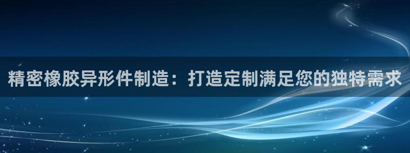 所有彩神购买首页：精密橡胶异形件制造：打造定制满足您的独特需求