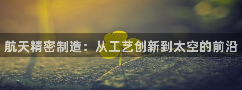 彩神输的钱是赌博还是诈骗：航天精密制造：从工艺创新到太空的前沿