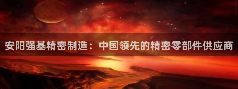 彩神v8客户端：安阳强基精密制造：中国领先的精密零部件供应商