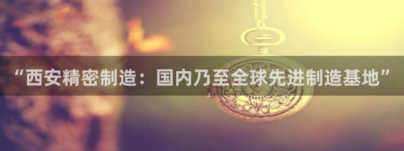 大发彩神最高邀请码：“西安精密制造：国内乃至全球先进制造基地”