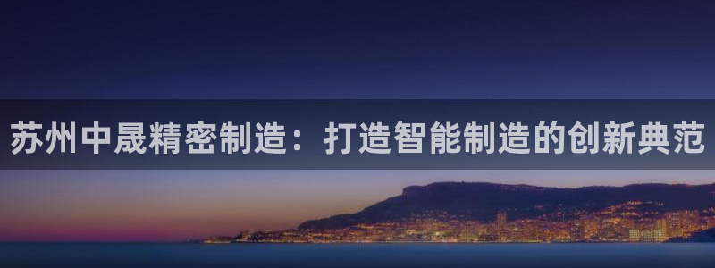 下载彩神v8：苏州中晟精密制造：打造智能制造的创新典范