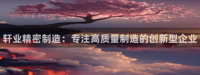 彩神大发是不是人为操作：轩业精密制造：专注高质量制造的创新型企业