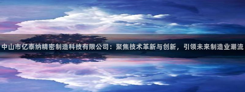 彩神v|：中山市亿泰纳精密制造科技有限公司：聚焦技术革新与创新，引领未来制造业潮流
