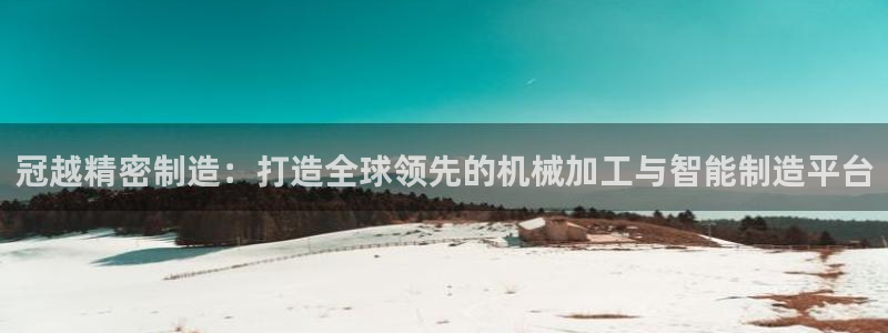 彩神vll趣投彩：冠越精密制造：打造全球领先的机械加工与智能制造平台