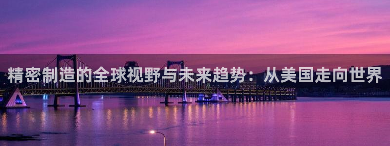 彩神大发cp：精密制造的全球视野与未来趋势：从美国走向世界