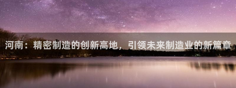 彩神v8是真的挣钱吗知乎：河南：精密制造的创新高地，引领未来制造业的新篇章