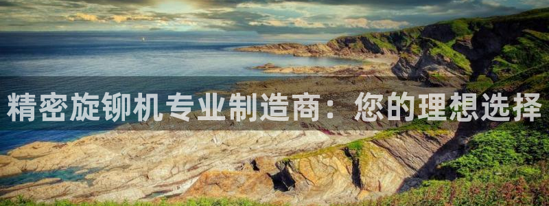 彩神争霸官方下载2017：精密旋铆机专业制造商：您的理想选择