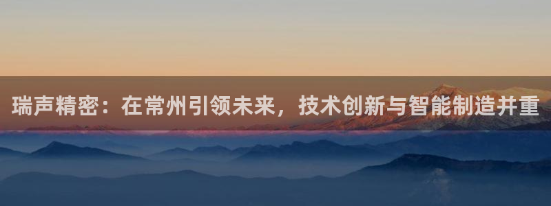 彩神团队是真的吗：瑞声精密：在常州引领未来，技术创新与智能制造并重